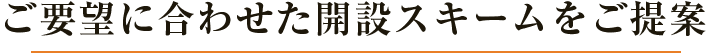 ご要望に合わせた開設スキームをご提案