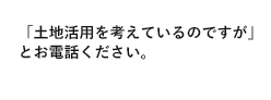 「土地活用を考えているのですが」とお電話ください。