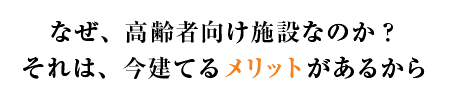 なぜ高齢者向け施設なのか？それは、今建てるメリットがあるから